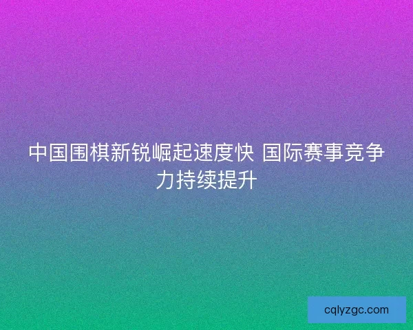 中国围棋新锐崛起速度快 国际赛事竞争力持续提升