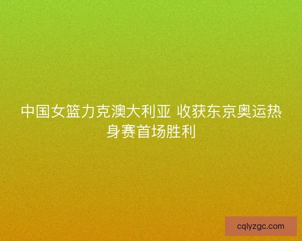 中国女篮力克澳大利亚 收获东京奥运热身赛首场胜利