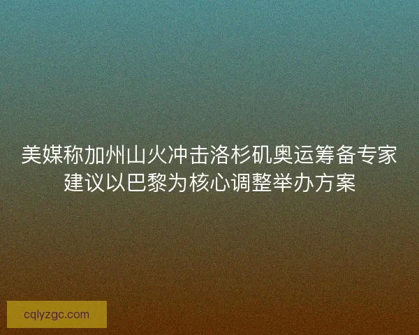 美媒称加州山火冲击洛杉矶奥运筹备专家建议以巴黎为核心调整举办方案