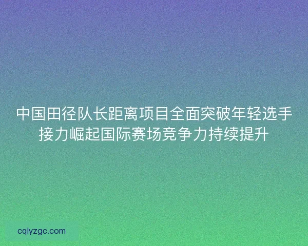 中国田径队长距离项目全面突破年轻选手接力崛起国际赛场竞争力持续提升
